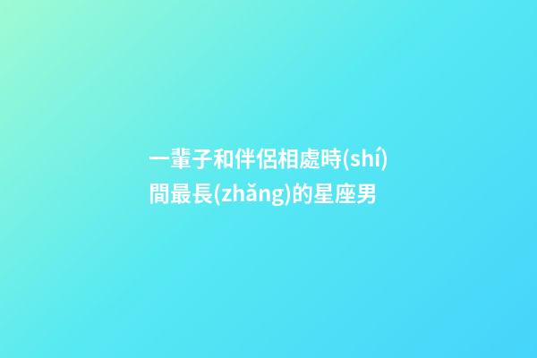 一輩子和伴侶相處時(shí)間最長(zhǎng)的星座男-第1張-星座運(yùn)勢(shì)-玄機(jī)派