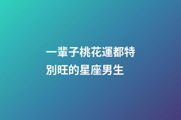 一輩子桃花運都特別旺的星座男生-第1張-星座運勢-玄機派