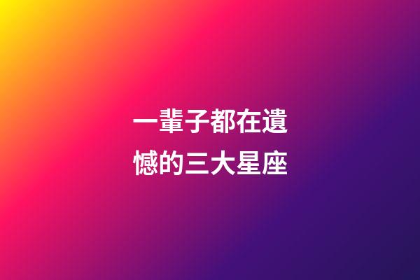 一輩子都在遺憾的三大星座-第1張-星座運勢-玄機派