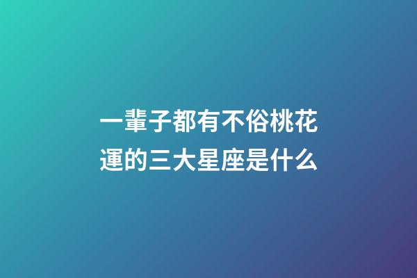 一輩子都有不俗桃花運的三大星座是什么