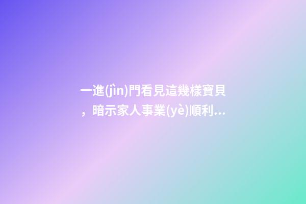 一進(jìn)門看見這幾樣寶貝，暗示家人事業(yè)順利，財源廣進(jìn)!