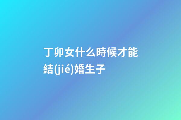 丁卯女什么時候才能結(jié)婚生子