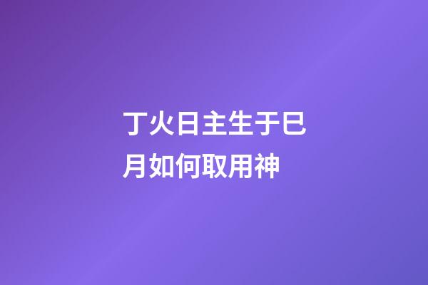 丁火日主生于巳月如何取用神?