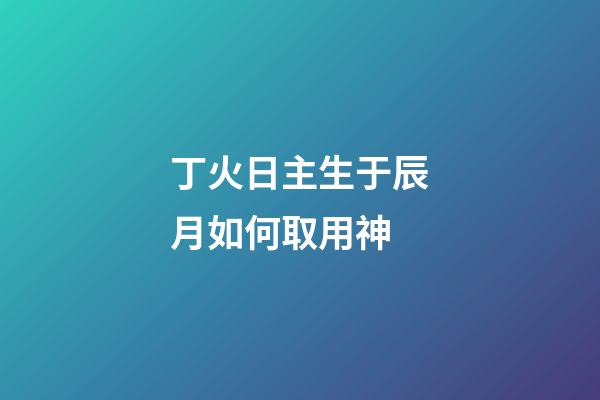 丁火日主生于辰月如何取用神?