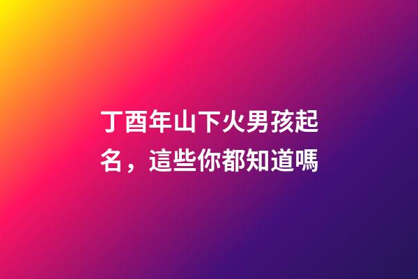 丁酉年山下火男孩起名，這些你都知道嗎