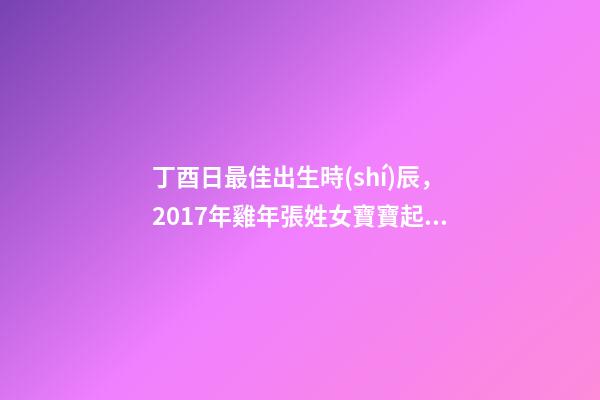 丁酉日最佳出生時(shí)辰，2017年雞年張姓女寶寶起名大全-第1張-觀點(diǎn)-玄機(jī)派