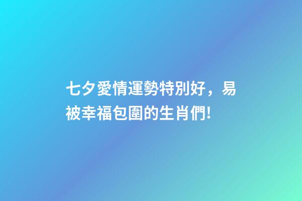 七夕愛情運勢特別好，易被幸福包圍的生肖們!-第1張-觀點-玄機派
