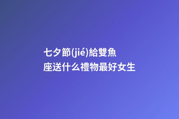 七夕節(jié)給雙魚座送什么禮物最好女生-第1張-星座運勢-玄機派