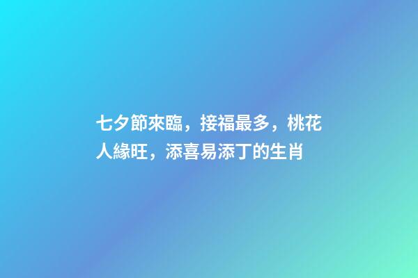 七夕節來臨，接福最多，桃花人緣旺，添喜易添丁的生肖-第1張-觀點-玄機派