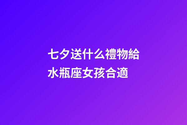 七夕送什么禮物給水瓶座女孩合適-第1張-星座運勢-玄機派