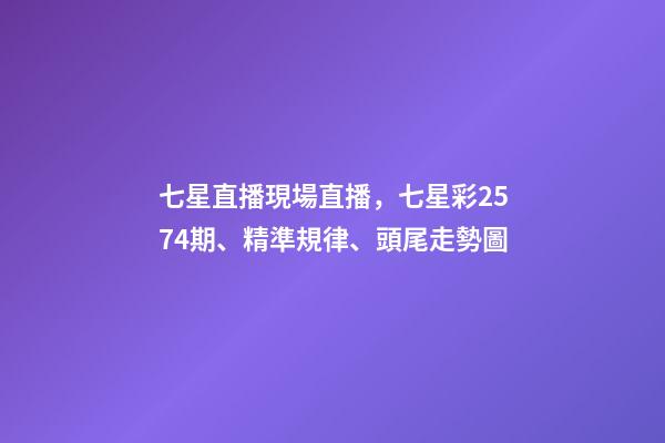 七星直播現場直播，七星彩2574期、精準規律、頭尾走勢圖-第1張-觀點-玄機派