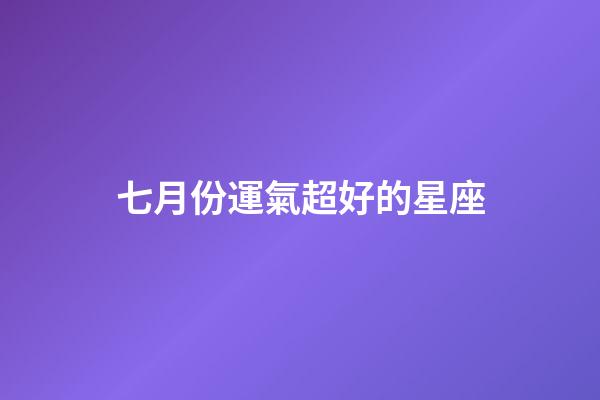 七月份運氣超好的星座-第1張-星座運勢-玄機派