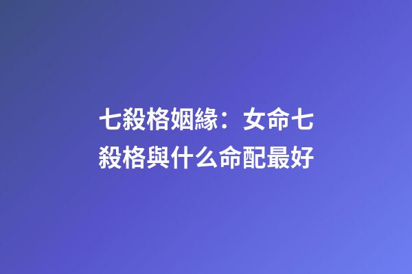 七殺格姻緣：女命七殺格與什么命配最好