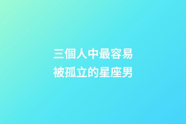 三個人中最容易被孤立的星座男-第1張-星座運勢-玄機派