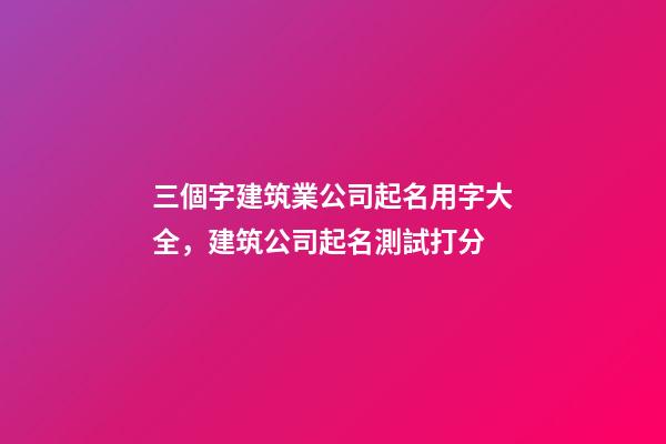 三個字建筑業公司起名用字大全，建筑公司起名測試打分-第1張-公司起名-玄機派