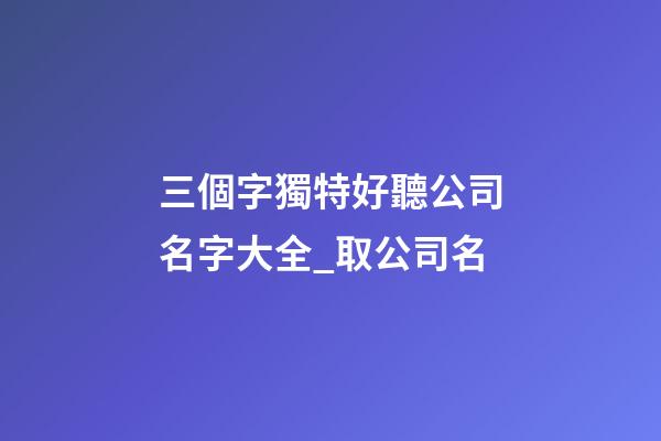 三個字獨特好聽公司名字大全_取公司名-第1張-公司起名-玄機派