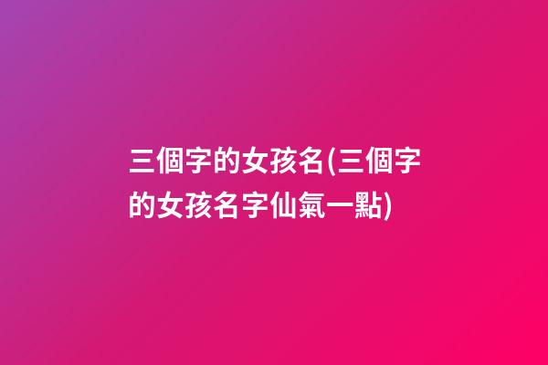 三個字的女孩名(三個字的女孩名字仙氣一點)
