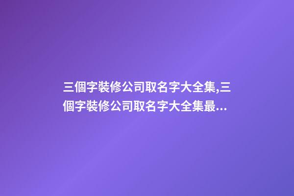 三個字裝修公司取名字大全集,三個字裝修公司取名字大全集最新