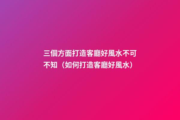 三個方面打造客廳好風水不可不知（如何打造客廳好風水）