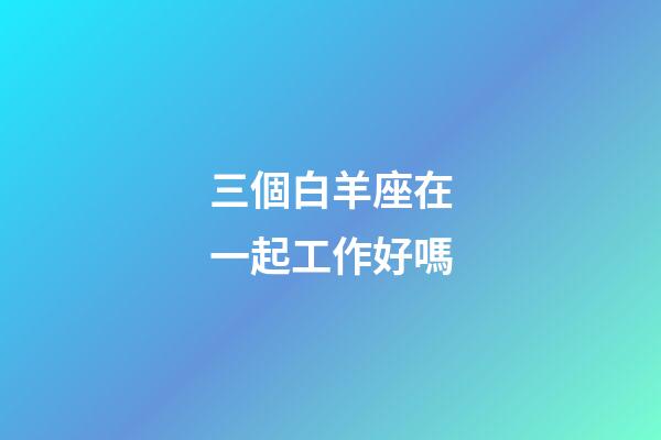 三個白羊座在一起工作好嗎-第1張-星座運勢-玄機派