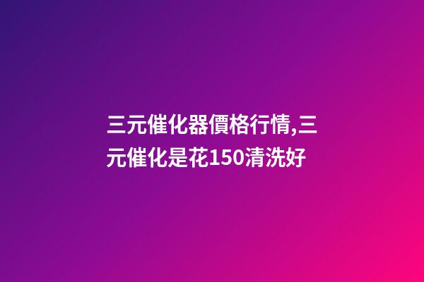 三元催化器價格行情,三元催化是花150清洗好-第1張-觀點-玄機派