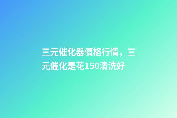 三元催化器價格行情，三元催化是花150清洗好-第1張-觀點-玄機派