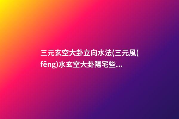 三元玄空大卦立向水法(三元風(fēng)水玄空大卦陽宅些子法)
