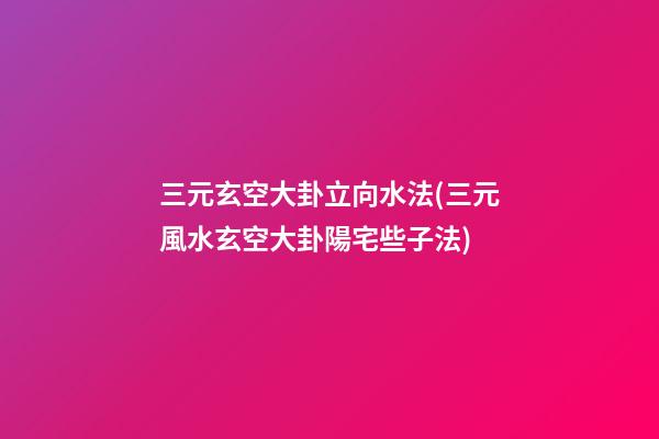 三元玄空大卦立向水法(三元風水玄空大卦陽宅些子法)