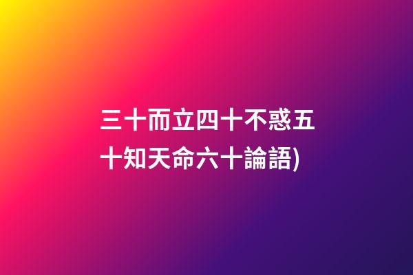 三十而立四十不惑五十知天命六十論語(論語——為政篇第四段(三十而立，四十而不惑))