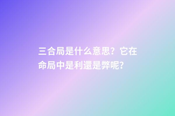 三合局是什么意思？它在命局中是利還是弊呢？