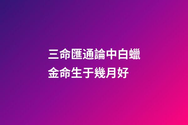 三命匯通論中白蠟金命生于幾月好