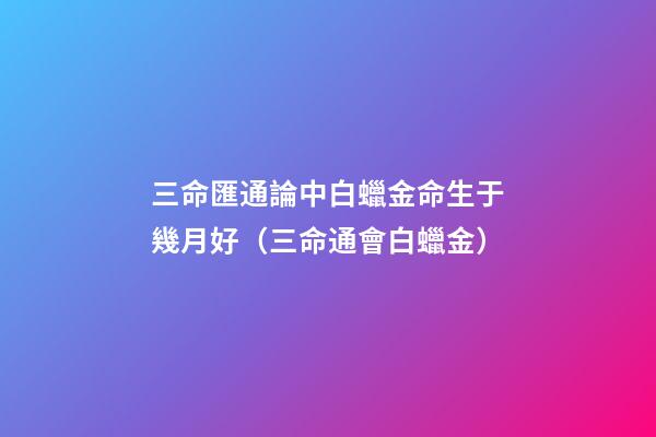 三命匯通論中白蠟金命生于幾月好（三命通會白蠟金）
