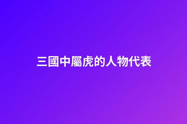 三國中屬虎的人物代表
