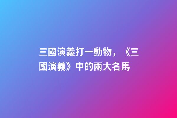 三國演義打一動物，《三國演義》中的兩大名馬