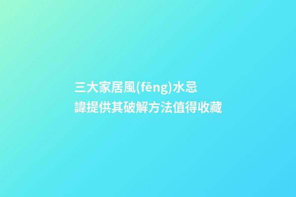 三大家居風(fēng)水忌諱提供其破解方法值得收藏