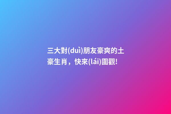 三大對(duì)朋友豪爽的土豪生肖，快來(lái)圍觀!-第1張-觀點(diǎn)-玄機(jī)派
