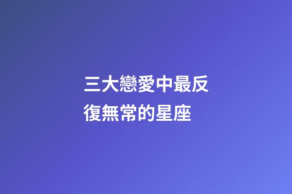 三大戀愛中最反復無常的星座-第1張-星座運勢-玄機派