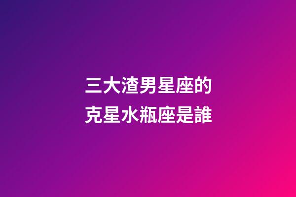 三大渣男星座的克星水瓶座是誰-第1張-星座運勢-玄機派