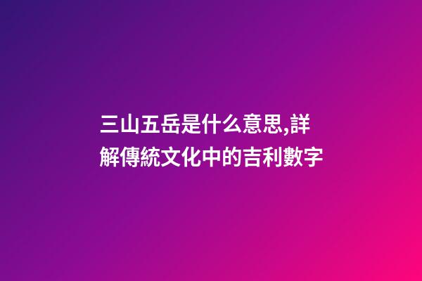 三山五岳是什么意思,詳解傳統文化中的吉利數字-第1張-觀點-玄機派