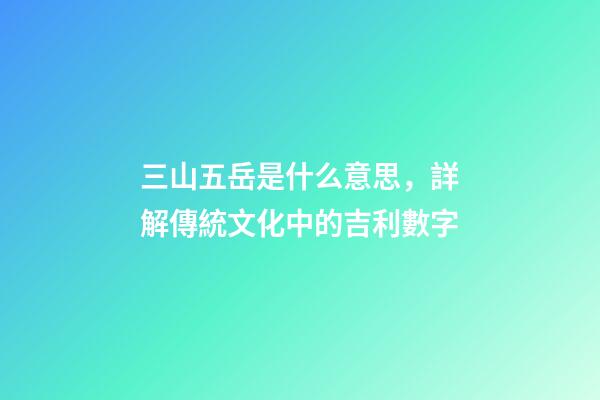 三山五岳是什么意思，詳解傳統文化中的吉利數字-第1張-觀點-玄機派