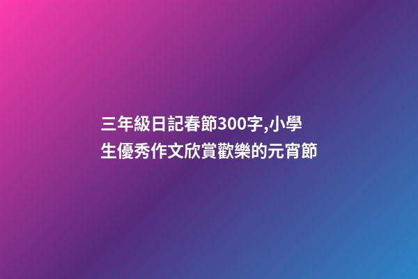 三年級日記春節300字,小學生優秀作文欣賞歡樂的元宵節-第1張-觀點-玄機派
