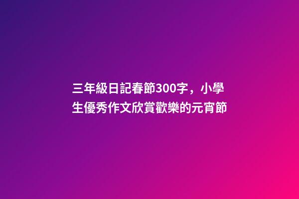三年級日記春節300字，小學生優秀作文欣賞歡樂的元宵節-第1張-觀點-玄機派