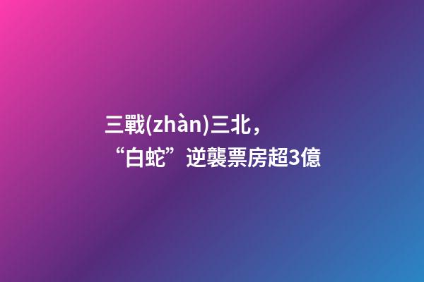 三戰(zhàn)三北，“白蛇”逆襲票房超3億-第1張-觀點(diǎn)-玄機(jī)派