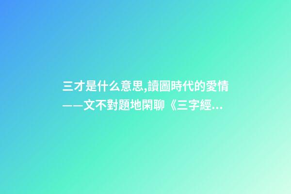 三才是什么意思,讀圖時代的愛情——文不對題地閑聊《三字經》里的“三才”-第1張-觀點-玄機派