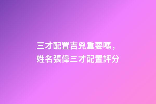 三才配置吉兇重要嗎，姓名張偉三才配置評分-第1張-觀點(diǎn)-玄機(jī)派