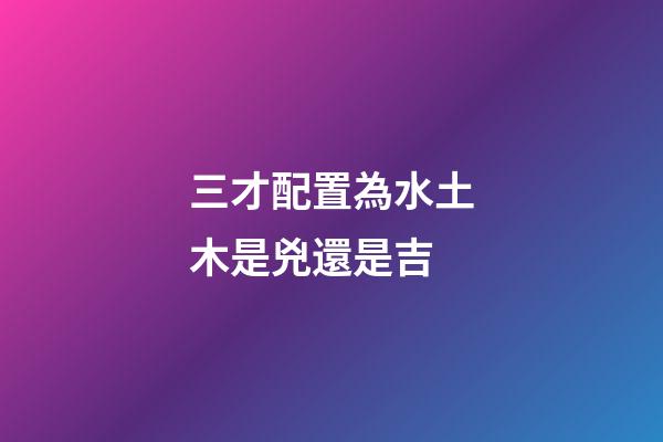 三才配置為水土木是兇還是吉