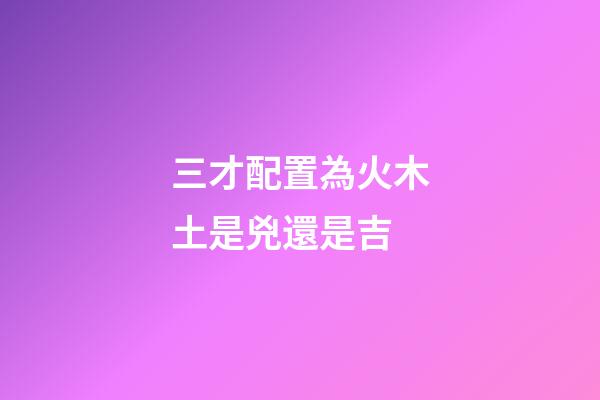 三才配置為火木土是兇還是吉
