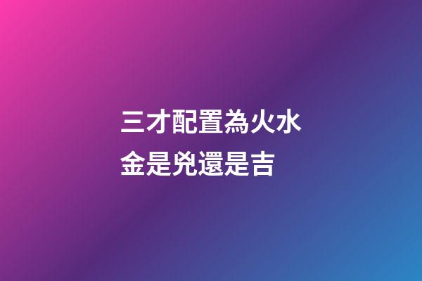 三才配置為火水金是兇還是吉