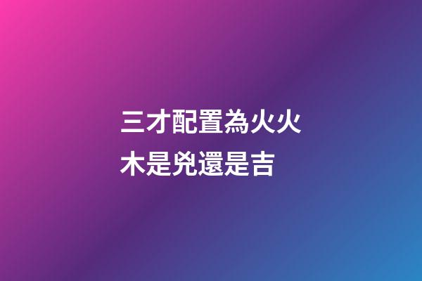 三才配置為火火木是兇還是吉