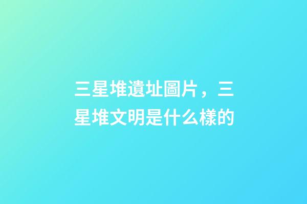 三星堆遺址圖片，三星堆文明是什么樣的-第1張-觀點-玄機派